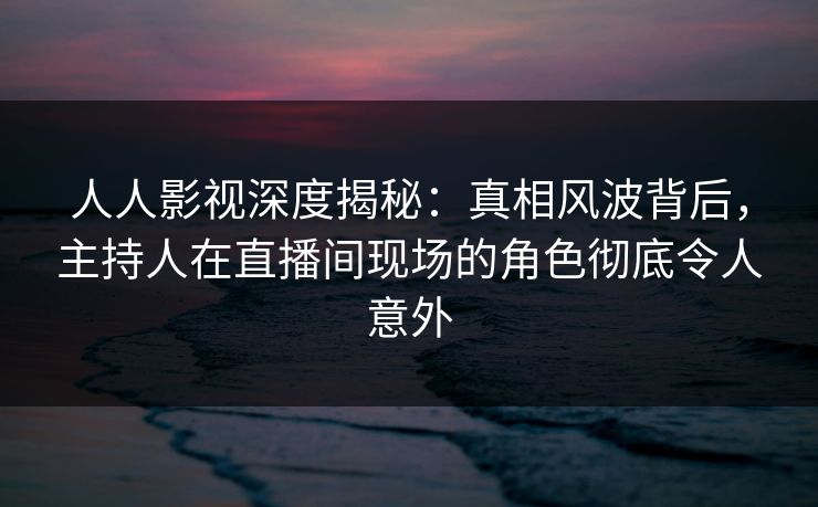 人人影视深度揭秘：真相风波背后，主持人在直播间现场的角色彻底令人意外