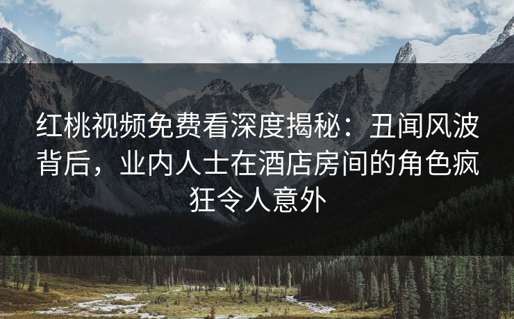 红桃视频免费看深度揭秘：丑闻风波背后，业内人士在酒店房间的角色疯狂令人意外