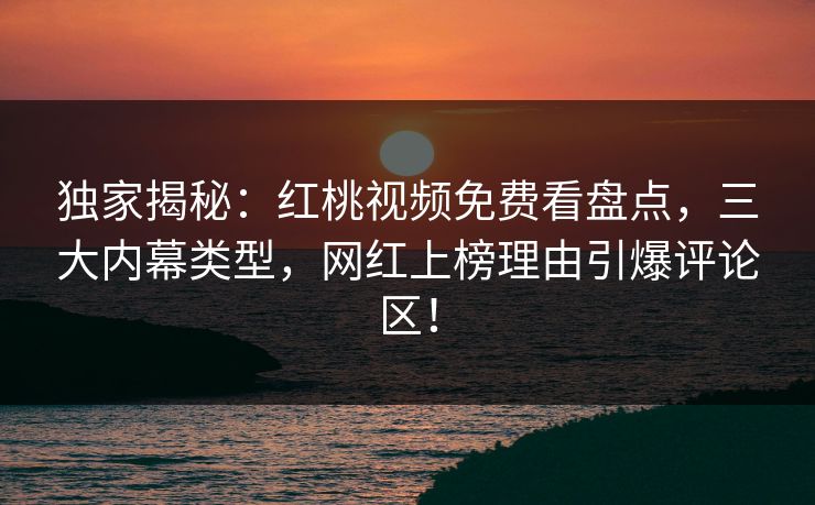 独家揭秘：红桃视频免费看盘点，三大内幕类型，网红上榜理由引爆评论区！