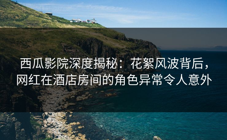西瓜影院深度揭秘：花絮风波背后，网红在酒店房间的角色异常令人意外