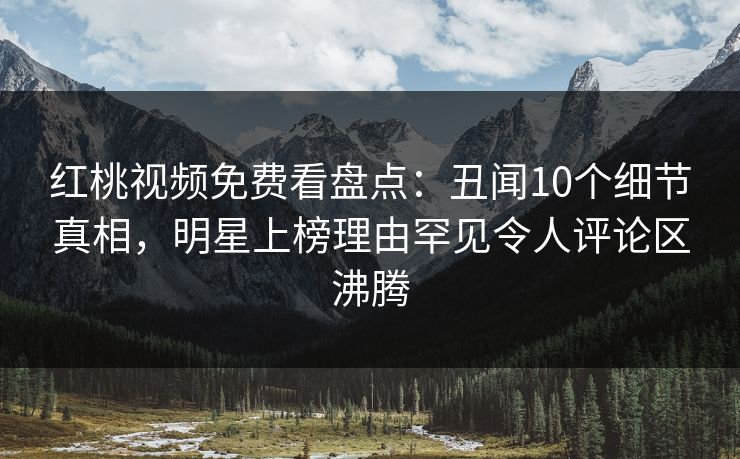 红桃视频免费看盘点：丑闻10个细节真相，明星上榜理由罕见令人评论区沸腾