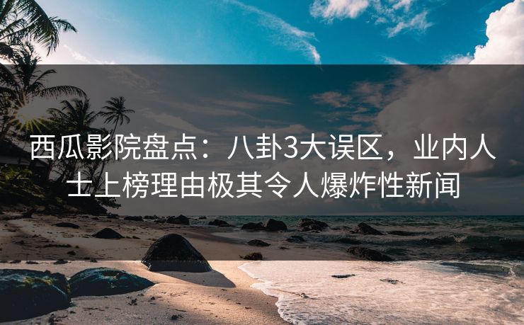 西瓜影院盘点：八卦3大误区，业内人士上榜理由极其令人爆炸性新闻