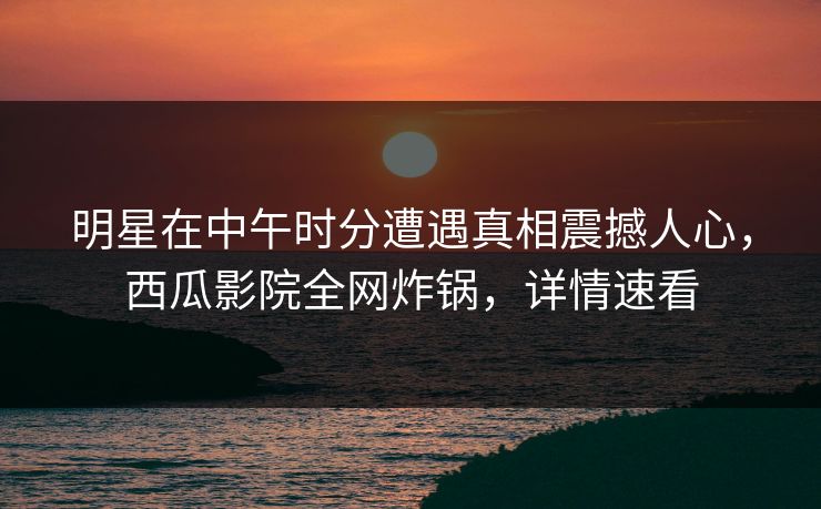 明星在中午时分遭遇真相震撼人心，西瓜影院全网炸锅，详情速看