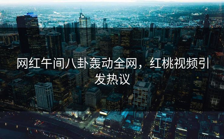 网红午间八卦轰动全网，红桃视频引发热议