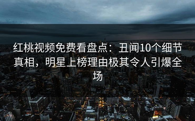 红桃视频免费看盘点:丑闻10个细节真相,明星上榜理由极其令人引爆全场 红桃视频免费看盘点:丑闻10个细节真相,明星上榜理由极其令人引爆全场