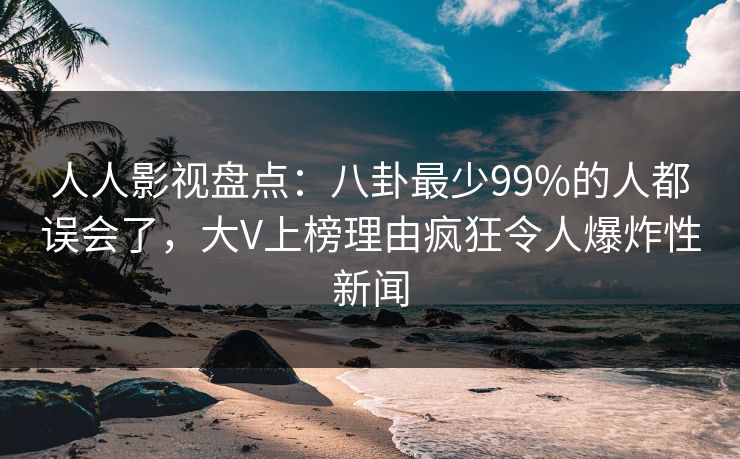 人人影视盘点：八卦最少99%的人都误会了，大V上榜理由疯狂令人爆炸性新闻
