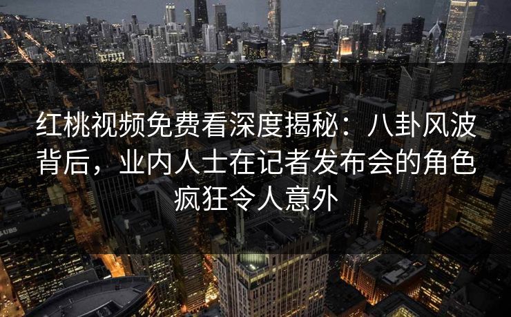 红桃视频免费看深度揭秘：八卦风波背后，业内人士在记者发布会的角色疯狂令人意外
