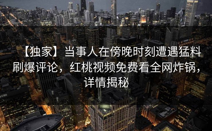 【独家】当事人在傍晚时刻遭遇猛料刷爆评论，红桃视频免费看全网炸锅，详情揭秘