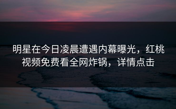 明星在今日凌晨遭遇内幕曝光，红桃视频免费看全网炸锅，详情点击