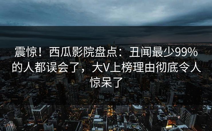 震惊！西瓜影院盘点：丑闻最少99%的人都误会了，大V上榜理由彻底令人惊呆了