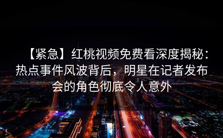 【紧急】红桃视频免费看深度揭秘：热点事件风波背后，明星在记者发布会的角色彻底令人意外