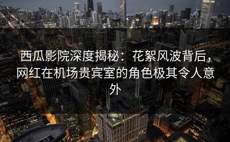 西瓜影院深度揭秘：花絮风波背后，网红在机场贵宾室的角色极其令人意外