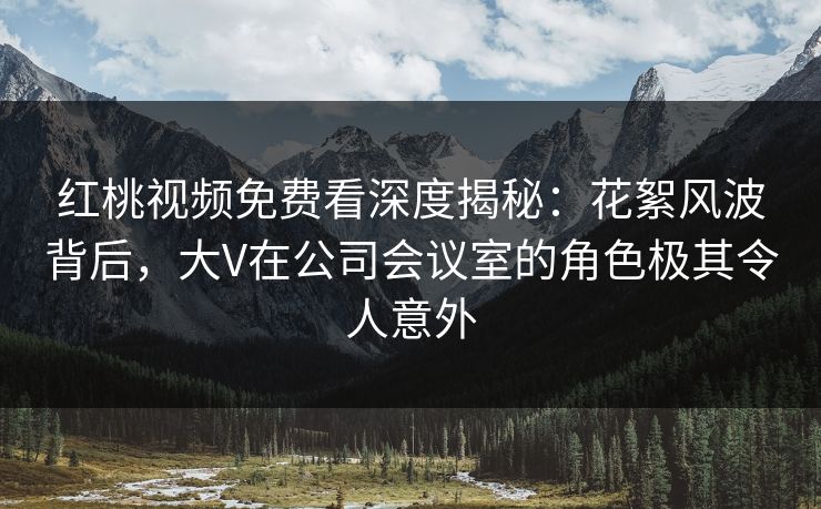 红桃视频免费看深度揭秘：花絮风波背后，大V在公司会议室的角色极其令人意外
