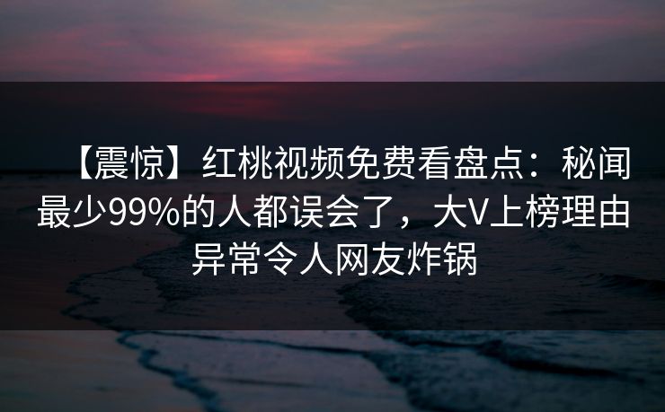 【震惊】红桃视频免费看盘点：秘闻最少99%的人都误会了，大V上榜理由异常令人网友炸锅