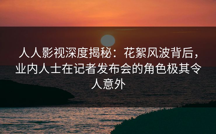 人人影视深度揭秘：花絮风波背后，业内人士在记者发布会的角色极其令人意外