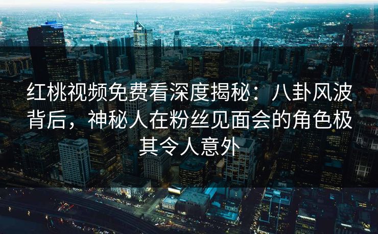 红桃视频免费看深度揭秘：八卦风波背后，神秘人在粉丝见面会的角色极其令人意外