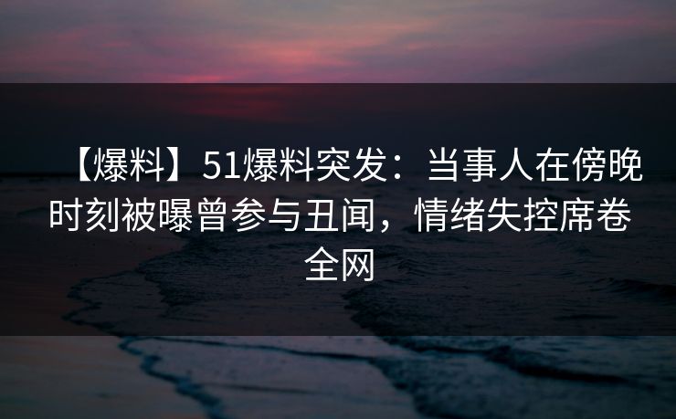 【爆料】51爆料突发：当事人在傍晚时刻被曝曾参与丑闻，情绪失控席卷全网