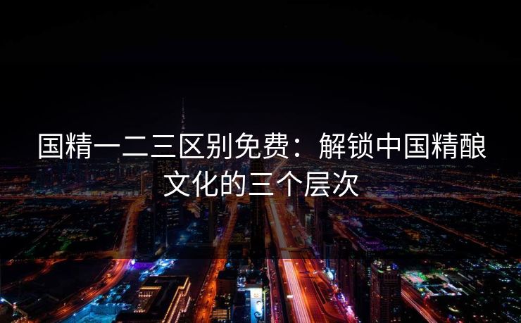 国精一二三区别免费：解锁中国精酿文化的三个层次