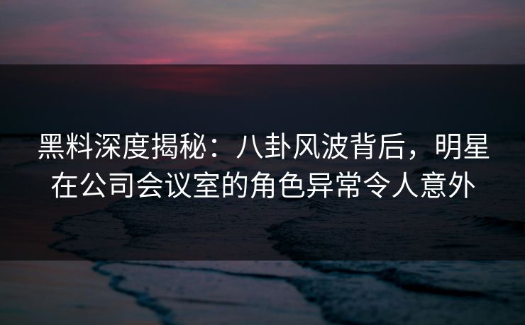 黑料深度揭秘：八卦风波背后，明星在公司会议室的角色异常令人意外