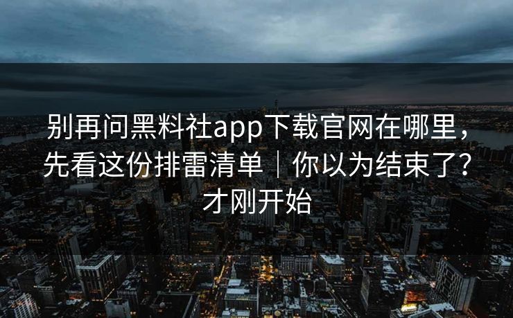 别再问黑料社app下载官网在哪里,先看这份排雷清单|你以为结束了?才刚开始