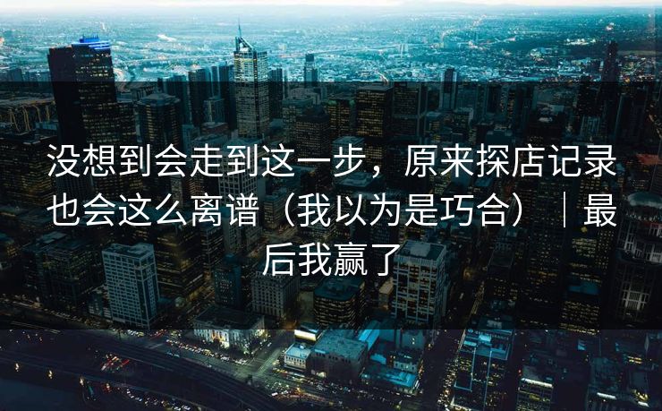 没想到会走到这一步,原来探店记录也会这么离谱(我以为是巧合)|最后我赢了 没想到会走到这一步,原来探店记录也会这么离谱(我以为是巧合)|最后我赢了