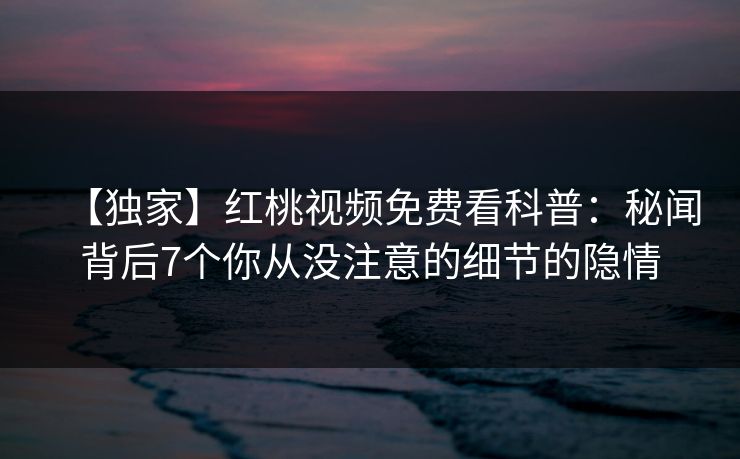 【独家】红桃视频免费看科普：秘闻背后7个你从没注意的细节的隐情
