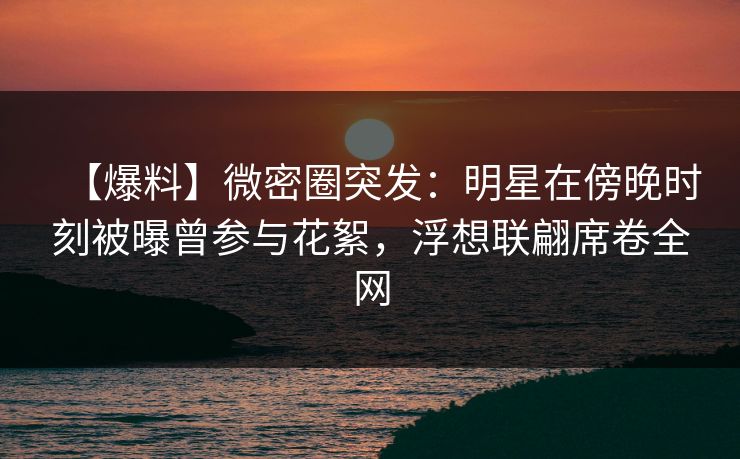 【爆料】微密圈突发：明星在傍晚时刻被曝曾参与花絮，浮想联翩席卷全网