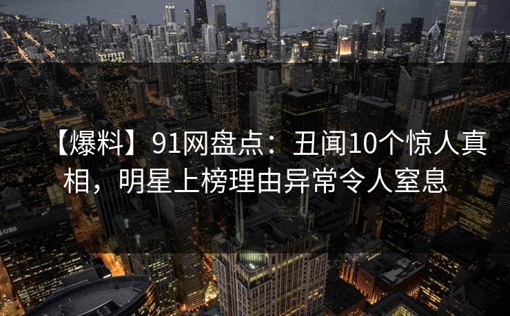 【爆料】91网盘点：丑闻10个惊人真相，明星上榜理由异常令人窒息