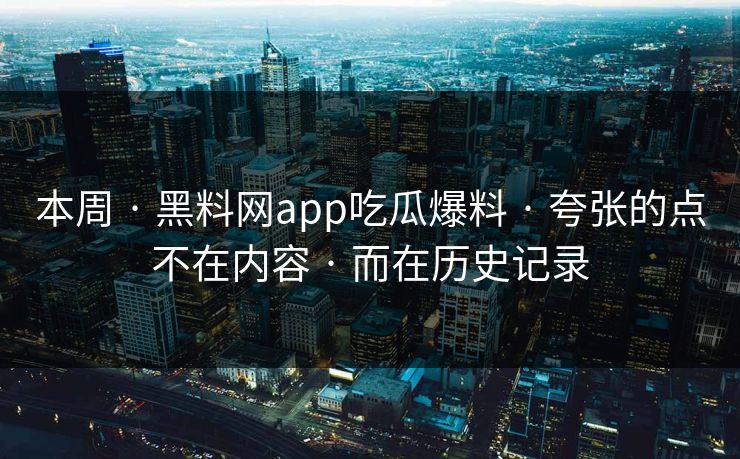 本周 · 黑料网app吃瓜爆料 · 夸张的点不在内容 · 而在历史记录