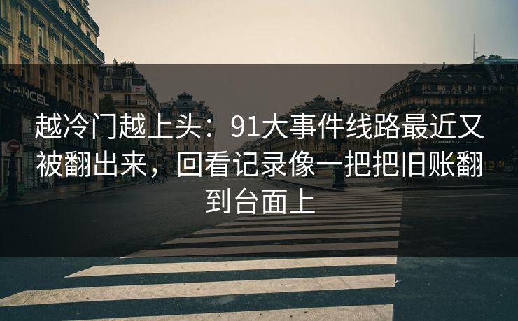 越冷门越上头：91大事件线路最近又被翻出来，回看记录像一把把旧账翻到台面上